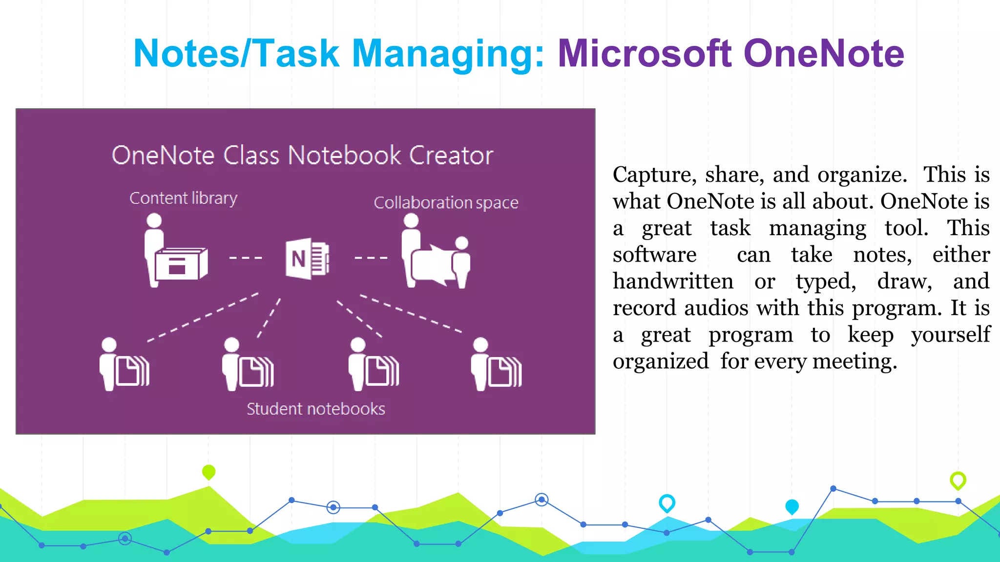 Notes/Task Managing: Microsoft OneNote
Capture, share, and organize. This is
what OneNote is all about. OneNote is
a great task managing tool. This
software can take notes, either
handwritten or typed, draw, and
record audios with this program. It is
a great program to keep yourself
organized for every meeting.
 