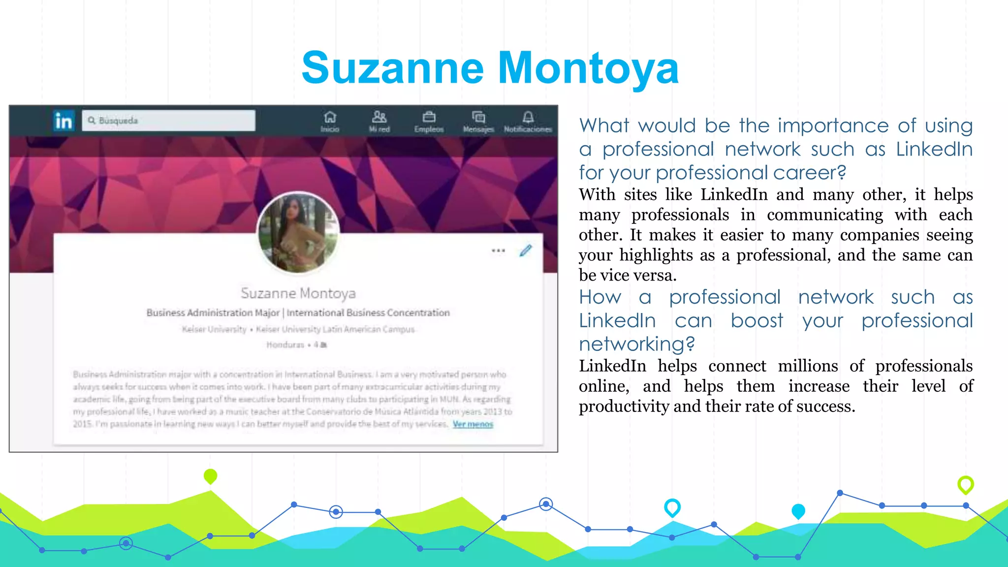 Suzanne Montoya
What would be the importance of using
a professional network such as LinkedIn
for your professional career?
With sites like LinkedIn and many other, it helps
many professionals in communicating with each
other. It makes it easier to many companies seeing
your highlights as a professional, and the same can
be vice versa.
How a professional network such as
LinkedIn can boost your professional
networking?
LinkedIn helps connect millions of professionals
online, and helps them increase their level of
productivity and their rate of success.
 