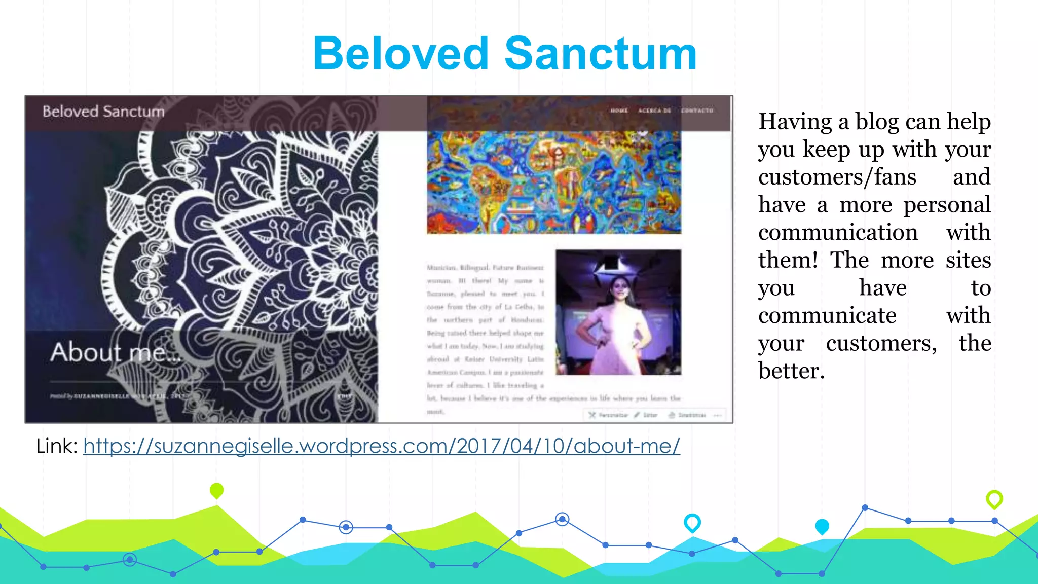 Beloved Sanctum
Link: https://suzannegiselle.wordpress.com/2017/04/10/about-me/
Having a blog can help
you keep up with your
customers/fans and
have a more personal
communication with
them! The more sites
you have to
communicate with
your customers, the
better.
 
