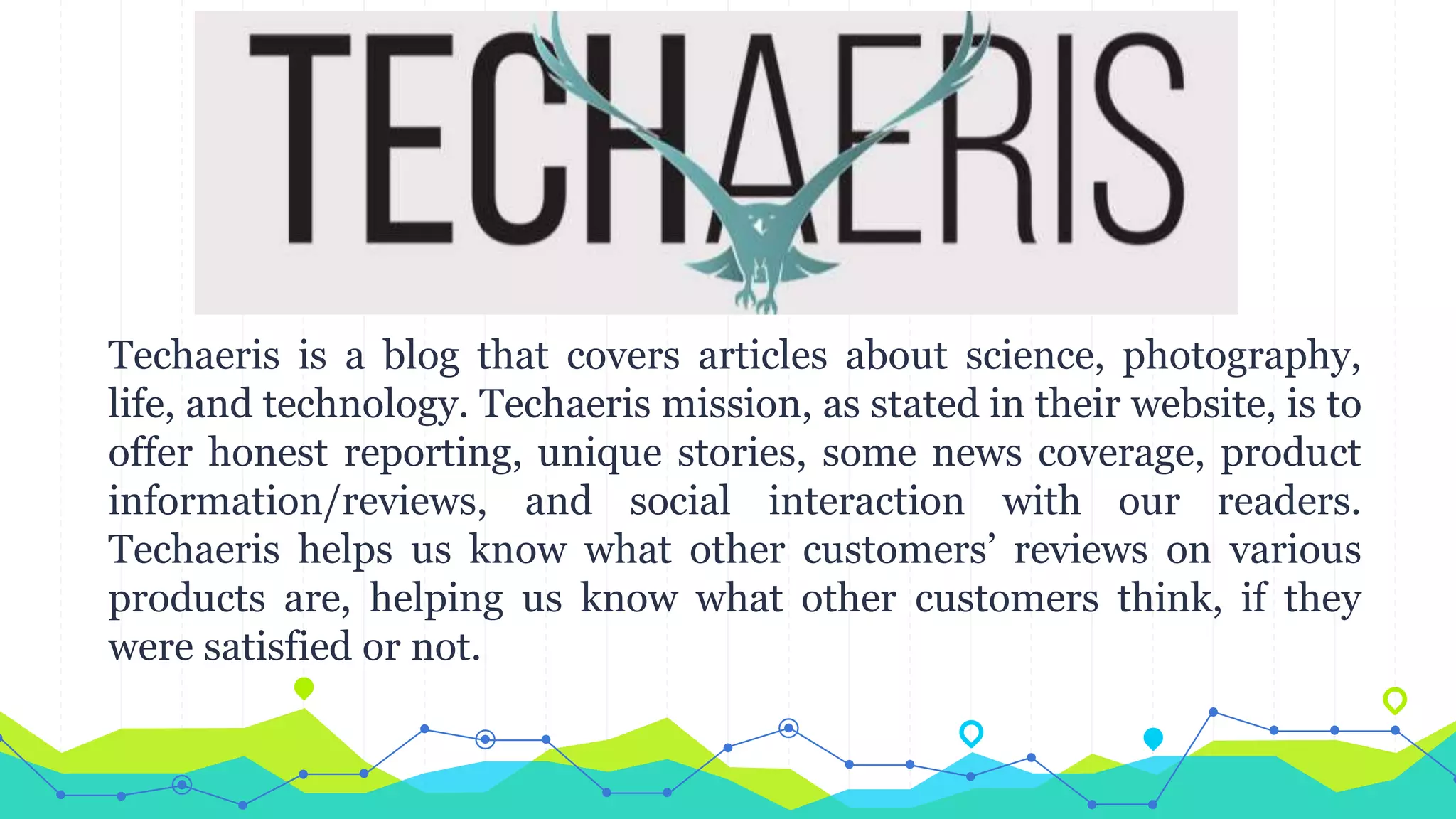 Techaeris is a blog that covers articles about science, photography,
life, and technology. Techaeris mission, as stated in their website, is to
offer honest reporting, unique stories, some news coverage, product
information/reviews, and social interaction with our readers.
Techaeris helps us know what other customers’ reviews on various
products are, helping us know what other customers think, if they
were satisfied or not.
 