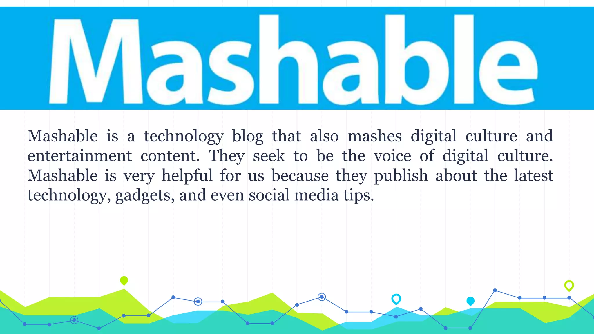 Mashable is a technology blog that also mashes digital culture and
entertainment content. They seek to be the voice of digital culture.
Mashable is very helpful for us because they publish about the latest
technology, gadgets, and even social media tips.
 