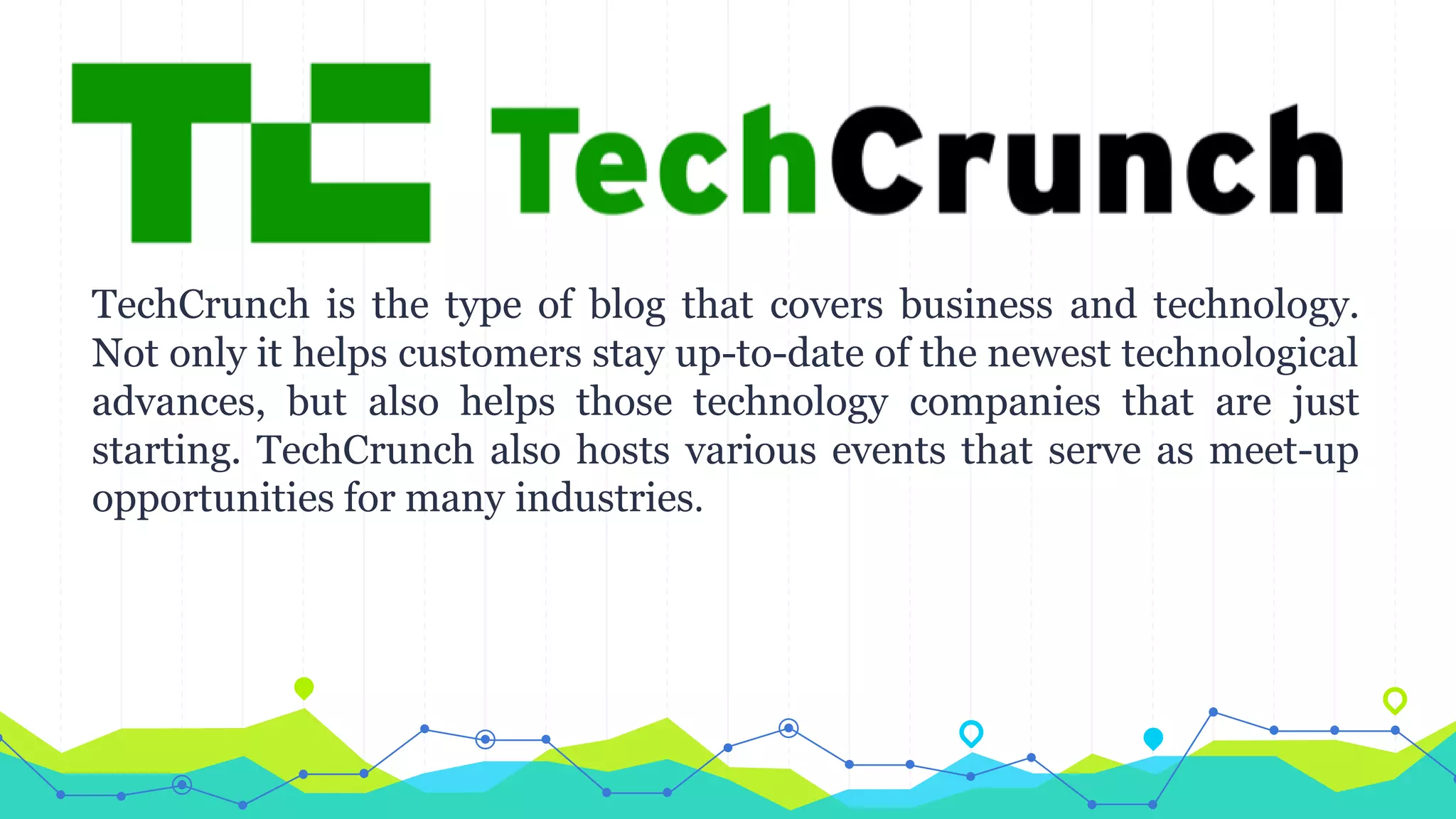 TechCrunch is the type of blog that covers business and technology.
Not only it helps customers stay up-to-date of the newest technological
advances, but also helps those technology companies that are just
starting. TechCrunch also hosts various events that serve as meet-up
opportunities for many industries.
 