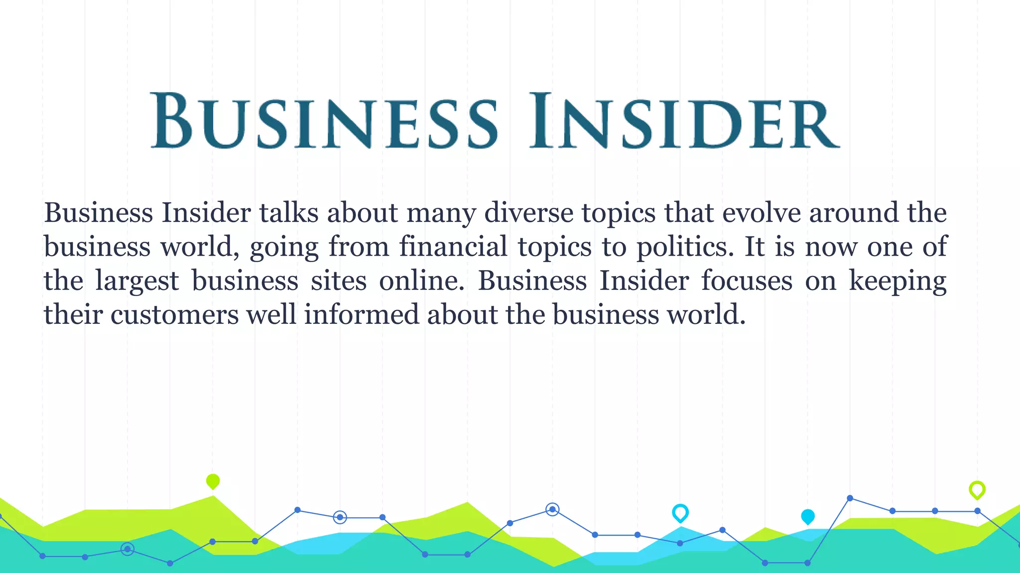 Business Insider talks about many diverse topics that evolve around the
business world, going from financial topics to politics. It is now one of
the largest business sites online. Business Insider focuses on keeping
their customers well informed about the business world.
 