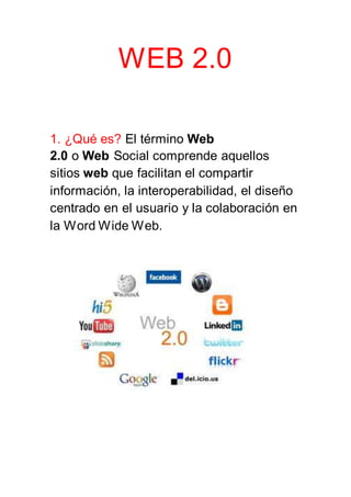 WEB 2.0
1. ¿Qué es? El término Web
2.0 o Web Social comprende aquellos
sitios web que facilitan el compartir
información, la interoperabilidad, el diseño
centrado en el usuario y la colaboración en
la Word Wide Web.
 