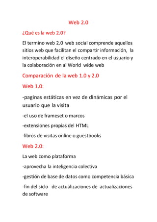 Web 2.0
¿Qué es la web 2.0?
El termino web 2.0 web social comprende aquellos
sitios web que facilitan el compartir información, la
interoperabilidad el diseño centrado en el usuario y
la colaboración en al World wide web
Comparación de la web 1.0 y 2.0
Web 1.0:
-paginas estáticas en vez de dinámicas por el
usuario que la visita
-el uso de frameset o marcos
-extensiones propias del HTML
-libros de visitas online o guestbooks
Web 2.0:
La web como plataforma
-aprovecha la inteligencia colectiva
-gestión de base de datos como competencia básica
-fin del siclo de actualizaciones de actualizaciones
de software
 
