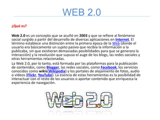 WEB 2.0
¿Qué es?
Web 2.0 es un concepto que se acuñó en 2003 y que se refiere al fenómeno
social surgido a partir del desarrollo de diversas aplicaciones en Internet. El
término establece una distinción entre la primera época de la Web (donde el
usuario era básicamente un sujeto pasivo que recibía la información o la
publicaba, sin que existieran demasiadas posibilidades para que se generara la
interacción) y la revolución que supuso el auge de los blogs, las redes sociales y
otras herramientas relacionadas.
La Web 2.0, por lo tanto, está formada por las plataformas para la publicación
de contenidos, como Blogger, las redes sociales, como Facebook, los servicios
conocidos como wikis(Wikipedia) y los portales de alojamiento de fotos, audio
o vídeos (Flickr, YouTube). La esencia de estas herramientas es la posibilidad de
interactuar con el resto de los usuarios o aportar contenido que enriquezca la
experiencia de navegación.
 