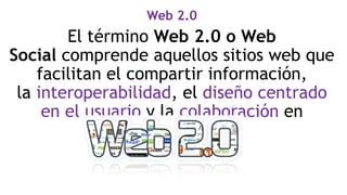 Web 2.0
El término Web 2.0 o Web
Social comprende aquellos sitios web que
facilitan el compartir información,
la interoperabilidad, el diseño centrado
en el usuario y la colaboración en
la Word Wide Web.
 
