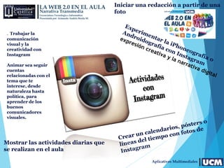 LA WEB 2.0 EN EL AULA
Narrativa Transmedia
Licenciatura Tecnología e Informática
Presentada por: Armando Andrés Borda M.
Aplicativos Multimediales
Iniciar una redacción a partir de una
foto
. Trabajar la
comunicación
visual y la
creatividad con
Instagram
Animar sea seguir
cuentas
relacionadas con el
tema que te
interese, desde
naturaleza hasta
política, para
aprender de los
buenos
comunicadores
visuales.
Mostrar las actividades diarias que
se realizan en el aula
 