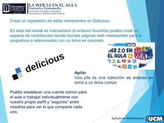 LA WEB 2.0 EN EL AULA
Narrativa Transmedia
Licenciatura Tecnología e Informática
Presentada por: Armando Andrés Borda M.
Aplicativos Multimediales
Crear un repositorio de webs interesantes en Delicious.
En esta red social de marcadores (o enlaces favoritos) podéis crear un
espacio de contribución donde reunáis páginas web interesantes para la
asignatura o relacionadas con un tema en concreto.
Podéis establecer una cuenta común para
el aula o trabajar individualmente con
vuestro propio perfil y “seguiros” entre
vosotros para ver lo que comparte cada
uno.
Apilar
Una pila es una colección de enlaces en
torno a un tema común
 