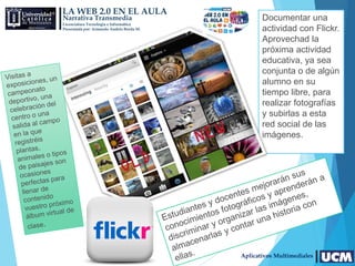 LA WEB 2.0 EN EL AULA
Narrativa Transmedia
Licenciatura Tecnología e Informática
Presentada por: Armando Andrés Borda M.
Aplicativos Multimediales
Documentar una
actividad con Flickr.
Aprovechad la
próxima actividad
educativa, ya sea
conjunta o de algún
alumno en su
tiempo libre, para
realizar fotografías
y subirlas a esta
red social de las
imágenes.
 