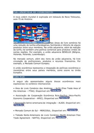 PARA APROFUNDAR SEU CONHECIMENTO
A nova ordem mundial é explicada em teleaula do Novo Telecurso,
aula 75 de História:
Nas áreas de livre comércio há
uma redução de tarifas alfandegárias, facilitando o trânsito de alguns
produtos entre seus membros. Na união aduaneira, além da redução
da tarifa, há também uma política comercial para produtos vindos de
outras regiões. Por exemplo, a união aduaneira BENELUX (Bélgica,
Holanda, Holanda, Luxemburgo).
No mercado comum, além dos itens da união aduaneira, há livre
circulação de profissionais, produtos e recursos financeiros. Por
exemplo, o Mercado Comum Europeu.
A união econômica representa a integração de políticas econômica e
monetárias entre seus países membros, como ocorre na União
Européia.
SAIBA MAIS
A seguir são apresentados alguns blocos econômicos mais
expressivos no comércio internacional.
• Área de Livre Comércio das Américas – ALCA (Free Trade Area of
the Americas – FTAA). Disponível em: .
• Associação de Cooperação Econômica Ásia-Pacífico (Asia-Pacific
Economic Cooperation - APEC). Disponível em: .
• Associação latino-americana de integração - ALADI. Disponível em:
.
• Mercado Comum do Sul - MERCOSUL. Disponível em: .
• Tratado Norte-Americano de Livre Comércio (North American Free
Trade Agreement - NAFTA). Disponível em: .
 