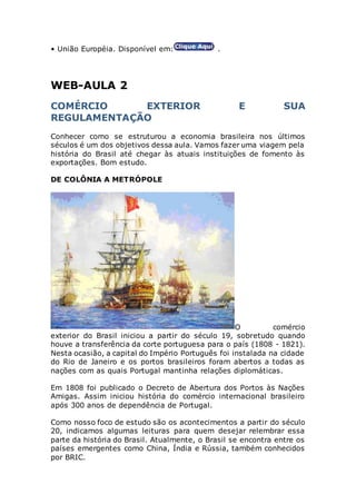 • União Européia. Disponível em: .
WEB-AULA 2
COMÉRCIO EXTERIOR E SUA
REGULAMENTAÇÃO
Conhecer como se estruturou a economia brasileira nos últimos
séculos é um dos objetivos dessa aula. Vamos fazer uma viagem pela
história do Brasil até chegar às atuais instituições de fomento às
exportações. Bom estudo.
DE COLÔNIA A METRÓPOLE
O comércio
exterior do Brasil iniciou a partir do século 19, sobretudo quando
houve a transferência da corte portuguesa para o país (1808 - 1821).
Nesta ocasião, a capital do Império Português foi instalada na cidade
do Rio de Janeiro e os portos brasileiros foram abertos a todas as
nações com as quais Portugal mantinha relações diplomáticas.
Em 1808 foi publicado o Decreto de Abertura dos Portos às Nações
Amigas. Assim iniciou história do comércio internacional brasileiro
após 300 anos de dependência de Portugal.
Como nosso foco de estudo são os acontecimentos a partir do século
20, indicamos algumas leituras para quem desejar relembrar essa
parte da história do Brasil. Atualmente, o Brasil se encontra entre os
países emergentes como China, Índia e Rússia, também conhecidos
por BRIC.
 