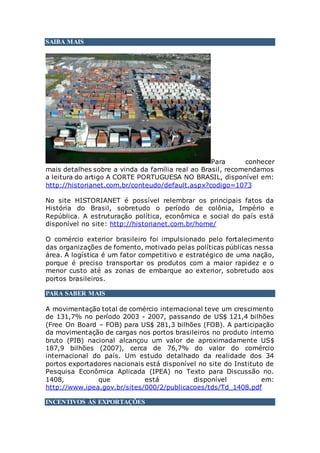 SAIBA MAIS
Para conhecer
mais detalhes sobre a vinda da família real ao Brasil, recomendamos
a leitura do artigo A CORTE PORTUGUESA NO BRASIL, disponível em:
http://historianet.com.br/conteudo/default.aspx?codigo=1073
No site HISTORIANET é possível relembrar os principais fatos da
História do Brasil, sobretudo o período de colônia, Império e
República. A estruturação política, econômica e social do país está
disponível no site: http://historianet.com.br/home/
O comércio exterior brasileiro foi impulsionado pelo fortalecimento
das organizações de fomento, motivado pelas políticas públicas nessa
área. A logística é um fator competitivo e estratégico de uma nação,
porque é preciso transportar os produtos com a maior rapidez e o
menor custo até as zonas de embarque ao exterior, sobretudo aos
portos brasileiros.
PARA SABER MAIS
A movimentação total de comércio internacional teve um crescimento
de 131,7% no período 2003 - 2007, passando de US$ 121,4 bilhões
(Free On Board – FOB) para US$ 281,3 bilhões (FOB). A participação
da movimentação de cargas nos portos brasileiros no produto interno
bruto (PIB) nacional alcançou um valor de aproximadamente US$
187,9 bilhões (2007), cerca de 76,7% do valor do comércio
internacional do país. Um estudo detalhado da realidade dos 34
portos exportadores nacionais está disponível no site do Instituto de
Pesquisa Econômica Aplicada (IPEA) no Texto para Discussão no.
1408, que está disponível em:
http://www.ipea.gov.br/sites/000/2/publicacoes/tds/Td_1408.pdf
INCENTIVOS ÀS EXPORTAÇÕES
 