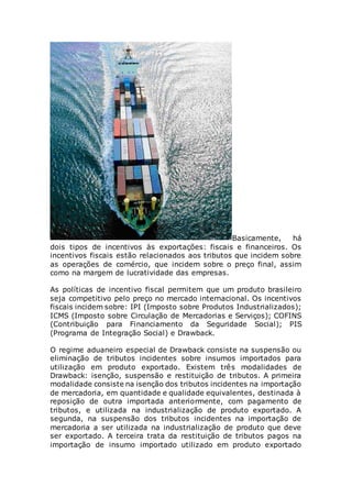 Basicamente, há
dois tipos de incentivos às exportações: fiscais e financeiros. Os
incentivos fiscais estão relacionados aos tributos que incidem sobre
as operações de comércio, que incidem sobre o preço final, assim
como na margem de lucratividade das empresas.
As políticas de incentivo fiscal permitem que um produto brasileiro
seja competitivo pelo preço no mercado internacional. Os incentivos
fiscais incidem sobre: IPI (Imposto sobre Produtos Industrializados);
ICMS (Imposto sobre Circulação de Mercadorias e Serviços); COFINS
(Contribuição para Financiamento da Seguridade Social); PIS
(Programa de Integração Social) e Drawback.
O regime aduaneiro especial de Drawback consiste na suspensão ou
eliminação de tributos incidentes sobre insumos importados para
utilização em produto exportado. Existem três modalidades de
Drawback: isenção, suspensão e restituição de tributos. A primeira
modalidade consiste na isenção dos tributos incidentes na importação
de mercadoria, em quantidade e qualidade equivalentes, destinada à
reposição de outra importada anteriormente, com pagamento de
tributos, e utilizada na industrialização de produto exportado. A
segunda, na suspensão dos tributos incidentes na importação de
mercadoria a ser utilizada na industrialização de produto que deve
ser exportado. A terceira trata da restituição de tributos pagos na
importação de insumo importado utilizado em produto exportado
 