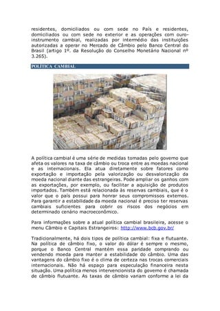 residentes, domiciliados ou com sede no País e residentes,
domiciliados ou com sede no exterior e as operações com ouro-
instrumento cambial, realizadas por intermédio das instituições
autorizadas a operar no Mercado de Câmbio pelo Banco Central do
Brasil (artigo 1º. da Resolução do Conselho Monetário Nacional nº
3.265).
POLÍTICA CAMBIAL
A política cambial é uma série de medidas tomadas pelo governo que
afeta os valores na taxa de câmbio ou troca entre as moedas nacional
e as internacionais. Ela atua diretamente sobre fatores como
exportação e importação pela valorização ou desvalorização da
moeda nacional diante das estrangeiras. Pode ampliar os ganhos com
as exportações, por exemplo, ou facilitar a aquisição de produtos
importados. Também está relacionada às reservas cambiais, que é o
valor que o país possui para honrar seus compromissos externos.
Para garantir a estabilidade da moeda nacional é preciso ter reservas
cambiais suficientes para cobrir os riscos dos negócios em
determinado cenário macroeconômico.
Para informações sobre a atual política cambial brasileira, acesse o
menu Câmbio e Capitais Estrangeiros: http://www.bcb.gov.br/
Tradicionalmente, há dois tipos de política cambial: fixa e flutuante.
Na política de câmbio fixo, o valor do dólar é sempre o mesmo,
porque o Banco Central mantém essa paridade comprando ou
vendendo moeda para manter a estabilidade do câmbio. Uma das
vantagens do câmbio fixo é o clima de certeza nas trocas comerciais
internacionais. Não há espaço para especulação financeira nesta
situação. Uma política menos intervencionista do governo é chamada
de câmbio flutuante. As taxas de câmbio variam conforme a lei da
 