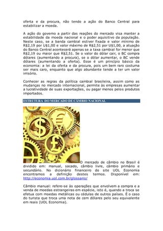 oferta e da procura, não tendo a ação do Banco Central para
estabilizar a moeda.
A ação do governo a partir das reações do mercado visa manter a
estabilidade da moeda nacional e o poder aquisitivo da população.
Neste caso, se a banda cambial estiver fixada e valor mínimo de
R$2,19 por U$1,00 e valor máximo de R$2,51 por U$1,00, a atuação
do Banco Central acontecerá apenas se a taxa cambial for menor que
R$2,19 ou maior que R$2,51. Se o valor do dólar cair, o BC compra
dólares (aumentando a procura), se o dólar aumentar, o BC vende
dólares (aumentando a oferta). Esse é um princípio básico da
economia: a lei da oferta e da procura, pois um bem raro costuma
ser mais caro, enquanto que algo abundante tende a ter um valor
irrisório.
Conhecer as regras da política cambial brasileira, assim como as
mudanças no mercado internacional, permite às empresas aumentar
a lucratividade de suas exportações, ou pagar menos pelos produtos
importados.
ESTRUTURA DO MERCADO DE CÂMBIO NACIONAL
O mercado de câmbio no Brasil é
dividido em: manual, sacado, câmbio livre, câmbio primário e
secundário. No dicionário financeiro do site UOL Economia
encontramos a definição destes termos. Disponível em:
http://economia.uol.com.br/glossario/
Câmbio manual: refere-se às operações que envolvem a compra e a
venda de moedas estrangeiras em espécie, isto é, quando a troca se
efetua com moedas metálicas ou cédulas de outros países. É o caso
do turista que troca uma nota de cem dólares pelo seu equivalente
em reais (UOL Economia).
 