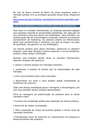 No site do Banco Central do Brasil há várias respostas sobre o
mercado cambial com as principais questões desse tema. Disponível
em:
http://www.bcb.gov.br/pre/bc_atende/port/mercCam.asp?idpai=port
albcb
O MIX DE MARKETING E A INTERNACIONALIZAÇÃO DE PRODUTOS
Para atuar no mercado internacional, as empresas precisam adaptar
seus produtos segundo as necessidades percebidas. Em cada país há
leis, costumes e usos que devem ser respeitados. Caso contrário, um
produto pode não ter a penetração no mercado conforme as metas do
planejamento de marketing. Os produtos podem ser diferenciados
pelas suas características e atributos, seu país de origem, seu grau
de qualidade, sua garantia ou sua embalagem.
Um mesmo produto para vários mercados: padronizar ou adaptar?
Portanto, para cada mercado é preciso repensar o mix de marketing:
produto, praça, preço e promoção.
Quando uma empresa decide atuar no mercado internacional,
algumas soluções são possíveis:
• colocar o mesmo produto em mercados distintos;
• customizar o produto de acordo com as necessidades de cada
mercado;
• criar novos produtos para novos mercados;
• desenvolver um único e novo produto global incorporando as
tendências de consumo.
Cada uma dessas estratégias possui vantagens e desvantagens, por
isso essa questão merece estudos aprofundados.
Entre as vantagens da padronização de produtos para os vários
mercados estão:
• Aumento da competição global pela exposição de mesmo produto;
• Economia de escala na produção;
• Maior exposição de marca em eventos globais e menor custo da
transação comercial;
• Possibilidade maior de amortizar os investimentos em pesquisa e
desenvolvimento dos produtos.
 