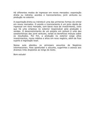 Há diferentes modos de ingressar em novos mercados: exportação
direta ou indireta; acordos e licenciamentos; joint ventures ou
produção no exterior.
A exportação direta ou indireta é uma das primeiras formas de entrar
em novos mercados. O acordo e licenciamento é um jeito rápido de
ingressar em novo mercado, com baixo risco de investimento, visto
que há uma empresa no exterior responsável pela produção e
vendas. O desenvolvimento de um projeto em comum é uma das
características das joint ventures, tendo os benefícios mútuos sobre
os resultados. Por fim, a produção no exterior exige altos
investimentos, riscos médios e altos em novo negócio, além de ficar
sujeito à legislação local.
Nossa aula abordou os principais assuntos de Negócios
Internacionais. Para aprofundar o assunto, sugerimos o acesso aos
diversos links dispostos ao longo do texto.
Bom estudo!
 