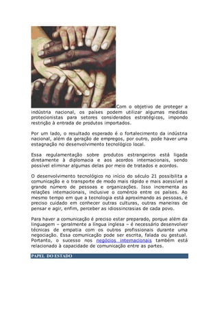 Com o objetivo de proteger a
indústria nacional, os países podem utilizar algumas medidas
protecionistas para setores considerados estratégicos, impondo
restrição à entrada de produtos importados.
Por um lado, o resultado esperado é o fortalecimento da indústria
nacional, além da geração de empregos, por outro, pode haver uma
estagnação no desenvolvimento tecnológico local.
Essa regulamentação sobre produtos estrangeiros está ligada
diretamente à diplomacia e aos acordos internacionais, sendo
possível eliminar algumas delas por meio de tratados e acordos.
O desenvolvimento tecnológico no início do século 21 possibilita a
comunicação e o transporte de modo mais rápido e mais acessível a
grande número de pessoas e organizações. Isso incrementa as
relações internacionais, inclusive o comércio entre os países. Ao
mesmo tempo em que a tecnologia está aproximando as pessoas, é
preciso cuidado em conhecer outras culturas, outras maneiras de
pensar e agir, enfim, perceber as idiossincrasias de cada povo.
Para haver a comunicação é preciso estar preparado, porque além da
linguagem – geralmente a língua inglesa – é necessário desenvolver
técnicas de empatia com os outros profissionais durante uma
negociação. Essa comunicação pode ser escrita, falada ou gestual.
Portanto, o sucesso nos negócios internacionais também está
relacionado à capacidade de comunicação entre as partes.
PAPEL DO ESTADO
 
