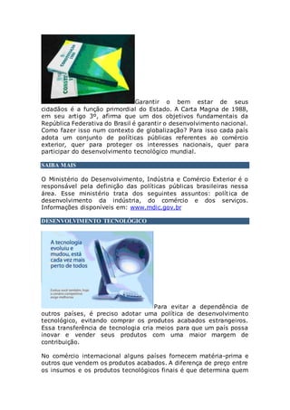 Garantir o bem estar de seus
cidadãos é a função primordial do Estado. A Carta Magna de 1988,
em seu artigo 3º, afirma que um dos objetivos fundamentais da
República Federativa do Brasil é garantir o desenvolvimento nacional.
Como fazer isso num contexto de globalização? Para isso cada país
adota um conjunto de políticas públicas referentes ao comércio
exterior, quer para proteger os interesses nacionais, quer para
participar do desenvolvimento tecnológico mundial.
SAIBA MAIS
O Ministério do Desenvolvimento, Indústria e Comércio Exterior é o
responsável pela definição das políticas públicas brasileiras nessa
área. Esse ministério trata dos seguintes assuntos: política de
desenvolvimento da indústria, do comércio e dos serviços.
Informações disponíveis em: www.mdic.gov.br
DESENVOLVIMENTO TECNOLÓGICO
Para evitar a dependência de
outros países, é preciso adotar uma política de desenvolvimento
tecnológico, evitando comprar os produtos acabados estrangeiros.
Essa transferência de tecnologia cria meios para que um país possa
inovar e vender seus produtos com uma maior margem de
contribuição.
No comércio internacional alguns países fornecem matéria-prima e
outros que vendem os produtos acabados. A diferença de preço entre
os insumos e os produtos tecnológicos finais é que determina quem
 