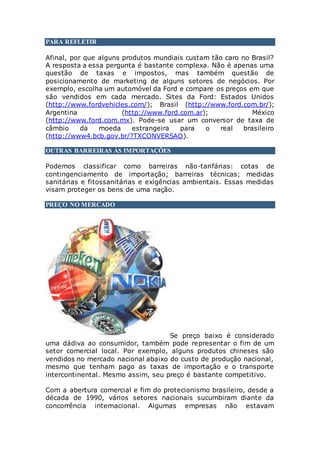 PARA REFLETIR
Afinal, por que alguns produtos mundiais custam tão caro no Brasil?
A resposta a essa pergunta é bastante complexa. Não é apenas uma
questão de taxas e impostos, mas também questão de
posicionamento de marketing de alguns setores de negócios. Por
exemplo, escolha um automóvel da Ford e compare os preços em que
são vendidos em cada mercado. Sites da Ford: Estados Unidos
(http://www.fordvehicles.com/); Brasil (http://www.ford.com.br/);
Argentina (http://www.ford.com.ar); México
(http://www.ford.com.mx). Pode-se usar um conversor de taxa de
câmbio da moeda estrangeira para o real brasileiro
(http://www4.bcb.gov.br/?TXCONVERSAO).
OUTRAS BARREIRAS ÀS IMPORTAÇÕES
Podemos classificar como barreiras não-tarifárias: cotas de
contingenciamento de importação; barreiras técnicas; medidas
sanitárias e fitossanitárias e exigências ambientais. Essas medidas
visam proteger os bens de uma nação.
PREÇO NO MERCADO
Se preço baixo é considerado
uma dádiva ao consumidor, também pode representar o fim de um
setor comercial local. Por exemplo, alguns produtos chineses são
vendidos no mercado nacional abaixo do custo de produção nacional,
mesmo que tenham pago as taxas de importação e o transporte
intercontinental. Mesmo assim, seu preço é bastante competitivo.
Com a abertura comercial e fim do protecionismo brasileiro, desde a
década de 1990, vários setores nacionais sucumbiram diante da
concorrência internacional. Algumas empresas não estavam
 