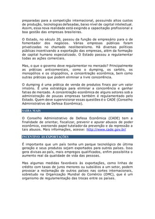 preparadas para a competição internacional, possuindo altos custos
de produção, tecnologias defasadas, baixo nível de capital intelectual.
Assim, essa nova realidade está exigindo a capacitação profissional e
boa gestão das empresas brasileiras.
O Estado, no século 20, passou da função de empresário para o de
fomentador dos negócios. Várias empresas públicas foram
privatizadas no chamado neoliberalismo. Há diversas políticas
públicas incentivando a exportação das empresas, além da formação
de capital humano especializado. O Estado passou a regulamentar
todas as ações comerciais.
Mas, o que o governo deve regulamentar no mercado? Principalmente
as práticas anticomerciais, como o dumping, os cartéis, os
monopólios e os oligopólios, a concentração econômica, bem como
outras práticas que podem eliminar a livre concorrência.
O dumping é uma prática de venda de produtos finais por um valor
irrisório. É uma estratégia para eliminar a concorrência e ganhar
fatias de mercado. A concentração econômica de alguns setores sob a
administração de poucas empresas também é regulamentado pelo
Estado. Quem deve supervisionar essas questões é o CADE (Conselho
Administrativo de Defesa Econômica).
SAIBA MAIS
O Conselho Administrativo de Defesa Econômica (CADE) tem a
finalidade de orientar, fiscalizar, prevenir e apurar abusos de poder
econômico, exercendo papel tutelador da prevenção e da repressão a
tais abusos. Mais informações, acesse: http://www.cade.gov.br/
INCENTIVO ÀS EXPORTAÇÕES
É importante que um país tenha um parque tecnológico de última
geração e seus produtos sejam exportados para outros países. Isso
gera divisas ao país, mais empregos qualificados, enfim possibilita o
aumento real da qualidade de vida das pessoas.
Mas algumas medidas favoráveis às exportações, como linhas de
crédito com taxas de juros menores ou subsídios a um setor, podem
provocar a reclamação de outros países nas cortes internacionais,
sobretudo na Organização Mundial do Comércio (OMC), que é um
organismo de regulamentação das trocas entre os países.
 