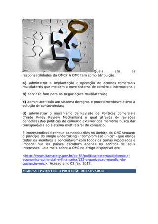 Quais são as
responsabilidades da OMC? A OMC tem como atribuição:
a) administrar a implantação e operação de acordos comerciais
multilaterais que moldam o novo sistema de comércio internacional;
b) servir de foro para as negociações multilaterais;
c) administrar todo um sistema de regras e procedimentos relativos à
solução de controvérsias;
d) administrar o mecanismo de Revisão de Políticas Comerciais
(Trade Policy Review Mechanism) o qual através de revisões
periódicas das políticas de comércio exterior dos membros busca dar
transparência ao sistema multilateral de comércio.
É imprescindível dizer que as negociações no âmbito da OMC seguem
o princípio do single undertaking - "compromisso único" - que obriga
todos os membros a concordarem com todos os temas negociados e
impede que os países escolham apenas os acordos de seus
interesses. Leia mais sobre a OMC no artigo disponível em:
<http://www.itamaraty.gov.br/pt-BR/politica-externa/diplomacia-
economica-comercial-e-financeira/132-organizacao-mundial-do-
comercio-omc>. Acesso em: 02 fev. 2017.
MARCAS E PATENTES: A PROTEÇÃO DO INOVADOR
 