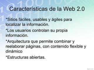 Características de la Web 2.0
*Sitios fáciles, usables y ágiles para
localizar la información.
*Los usuarios controlan su propia
información.
*Arquitectura que permite combinar y
reelaborar páginas, con contenido flexible y
dinámico
*Estructuras abiertas.
 