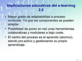 Implicaciones educativas del e-learning
2.0
• Mayor grado de adaptabilidad a proceso
curricular. Ya que los componentes se pueden
adaptar.
• Posibilidad de poner en red unas herramientas
colaborativas y modulares a bajo coste.
• El centro del proceso es el aprendiz (alumno),
siendo pro-activo y gestionando su propio
aprendizaje.
 