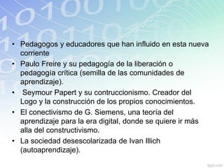 • Pedagogos y educadores que han influido en esta nueva
corriente
• Paulo Freire y su pedagogía de la liberación o
pedagogía crítica (semilla de las comunidades de
aprendizaje).
• Seymour Papert y su contruccionismo. Creador del
Logo y la construcción de los propios conocimientos.
• El conectivismo de G. Siemens, una teoría del
aprendizaje para la era digital, donde se quiere ir más
alla del constructivismo.
• La sociedad desescolarizada de Ivan Illich
(autoaprendizaje).
 