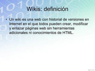 Wikis: definición
• Un wiki es una web con historial de versiones en
Internet en el que todos pueden crear, modificar
y enlazar páginas web sin herramientas
adicionales ni conocimientos de HTML.
 