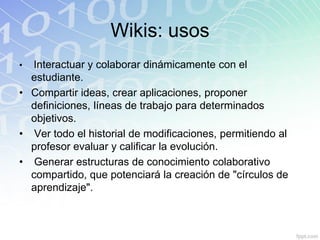 Wikis: usos
• Interactuar y colaborar dinámicamente con el
estudiante.
• Compartir ideas, crear aplicaciones, proponer
definiciones, líneas de trabajo para determinados
objetivos.
• Ver todo el historial de modificaciones, permitiendo al
profesor evaluar y calificar la evolución.
• Generar estructuras de conocimiento colaborativo
compartido, que potenciará la creación de "círculos de
aprendizaje".
 