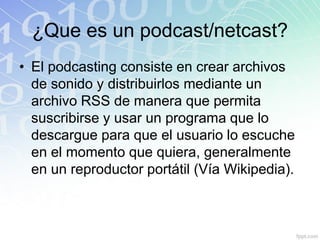 ¿Que es un podcast/netcast?
• El podcasting consiste en crear archivos
de sonido y distribuirlos mediante un
archivo RSS de manera que permita
suscribirse y usar un programa que lo
descargue para que el usuario lo escuche
en el momento que quiera, generalmente
en un reproductor portátil (Vía Wikipedia).
 