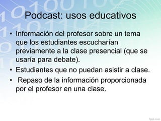Podcast: usos educativos
• Información del profesor sobre un tema
que los estudiantes escucharían
previamente a la clase presencial (que se
usaría para debate).
• Estudiantes que no puedan asistir a clase.
• Repaso de la información proporcionada
por el profesor en una clase.
 