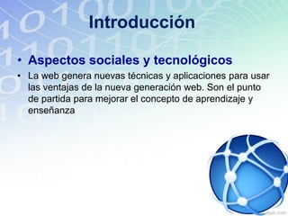 Introducción
• Aspectos sociales y tecnológicos
• La web genera nuevas técnicas y aplicaciones para usar
las ventajas de la nueva generación web. Son el punto
de partida para mejorar el concepto de aprendizaje y
enseñanza
 