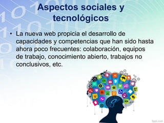 Aspectos sociales y
tecnológicos
• La nueva web propicia el desarrollo de
capacidades y competencias que han sido hasta
ahora poco frecuentes: colaboración, equipos
de trabajo, conocimiento abierto, trabajos no
conclusivos, etc.
 