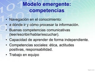 Modelo emergente:
competencias
• Navegación en el conocimiento:
• a dónde ir y cómo procesar la información.
• Buenas competencias comunicativas
(leer/escribir/hablar/escuchar).
• Capacidad de aprender de forma independiente.
• Competencias sociales: ética, actitudes
positivas, responsabilidad.
• Trabajo en equipo
 