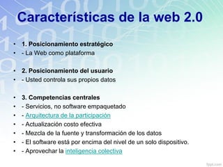 Características de la web 2.0
• 1. Posicionamiento estratégico
• - La Web como plataforma
• 2. Posicionamiento del usuario
• - Usted controla sus propios datos
• 3. Competencias centrales
• - Servicios, no software empaquetado
• - Arquitectura de la participación
• - Actualización costo efectiva
• - Mezcla de la fuente y transformación de los datos
• - El software está por encima del nivel de un solo dispositivo.
• - Aprovechar la inteligencia colectiva
 