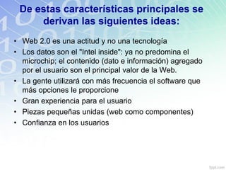 De estas características principales se
derivan las siguientes ideas:
• Web 2.0 es una actitud y no una tecnología
• Los datos son el "Intel inside": ya no predomina el
microchip; el contenido (dato e información) agregado
por el usuario son el principal valor de la Web.
• La gente utilizará con más frecuencia el software que
más opciones le proporcione
• Gran experiencia para el usuario
• Piezas pequeñas unidas (web como componentes)
• Confianza en los usuarios
 