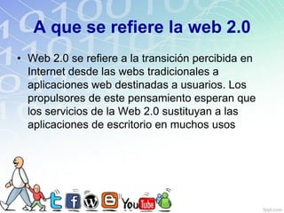 A que se refiere la web 2.0
• Web 2.0 se refiere a la transición percibida en
Internet desde las webs tradicionales a
aplicaciones web destinadas a usuarios. Los
propulsores de este pensamiento esperan que
los servicios de la Web 2.0 sustituyan a las
aplicaciones de escritorio en muchos usos
 