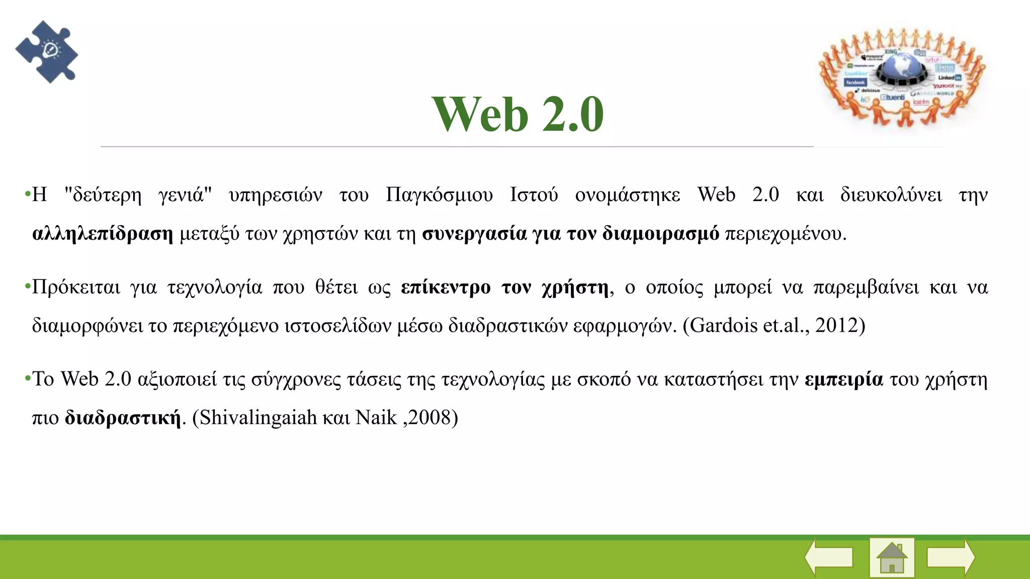 Web 2.0
•Η "δεύτερη γενιά" υπηρεσιών του Παγκόσμιου Ιστού ονομάστηκε Web 2.0 και διευκολύνει την
αλληλεπίδραση μεταξύ των χρηστών και τη συνεργασία για τον διαμοιρασμό περιεχομένου.
•Πρόκειται για τεχνολογία που θέτει ως επίκεντρο τον χρήστη, ο οποίος μπορεί να παρεμβαίνει και να
διαμορφώνει το περιεχόμενο ιστοσελίδων μέσω διαδραστικών εφαρμογών. (Gardois et.al., 2012)
•Το Web 2.0 αξιοποιεί τις σύγχρονες τάσεις της τεχνολογίας με σκοπό να καταστήσει την εμπειρία του χρήστη
πιο διαδραστική. (Shivalingaiah και Naik ,2008)
 