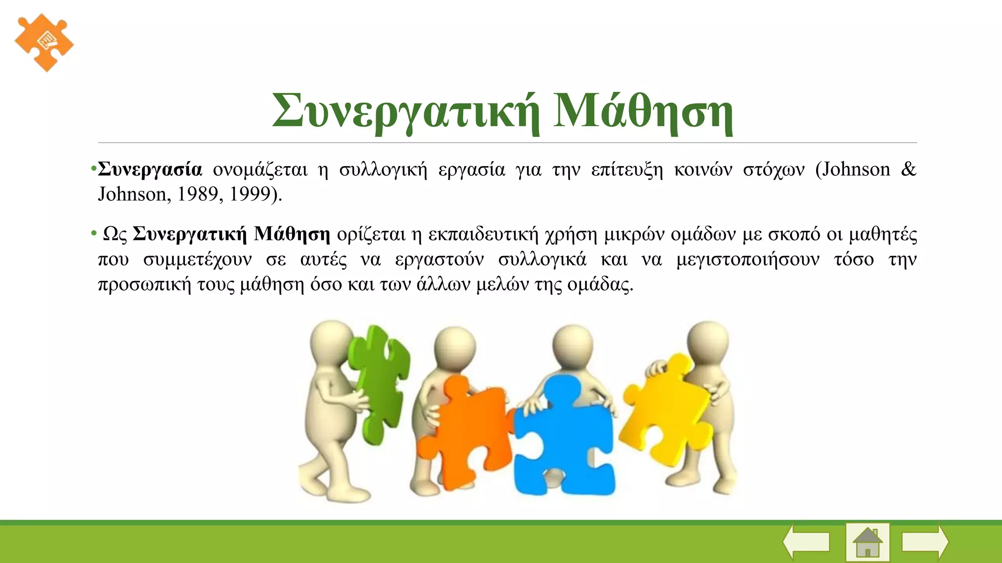 Συνεργατική Μάθηση
•Συνεργασία ονομάζεται η συλλογική εργασία για την επίτευξη κοινών στόχων (Johnson &
Johnson, 1989, 1999).
• Ως Συνεργατική Μάθηση ορίζεται η εκπαιδευτική χρήση μικρών ομάδων με σκοπό οι μαθητές
που συμμετέχουν σε αυτές να εργαστούν συλλογικά και να μεγιστοποιήσουν τόσο την
προσωπική τους μάθηση όσο και των άλλων μελών της ομάδας.
 