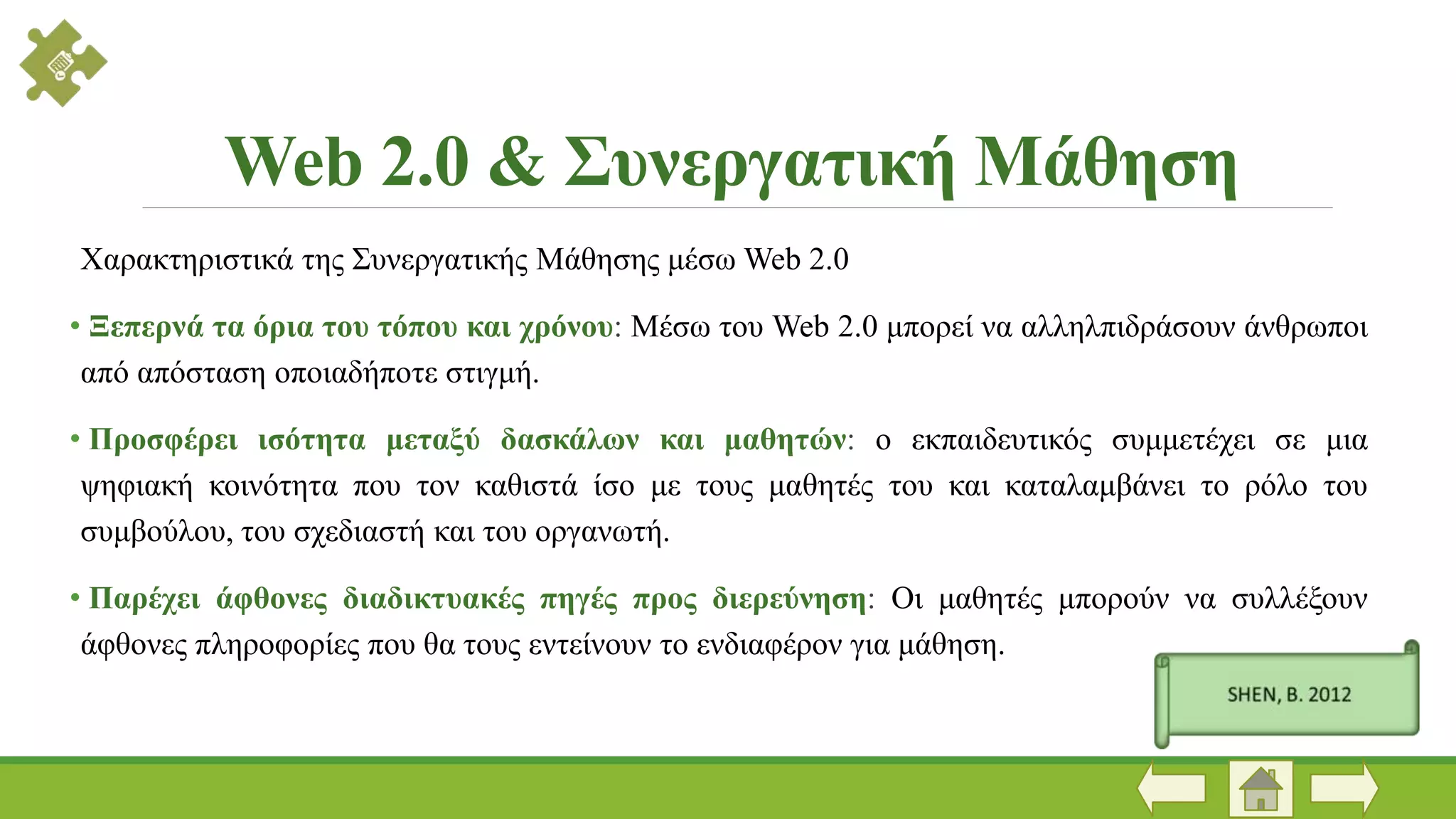 Χαρακτηριστικά της Συνεργατικής Μάθησης μέσω Web 2.0
• Ξεπερνά τα όρια του τόπου και χρόνου: Μέσω του Web 2.0 μπορεί να αλληλπιδράσουν άνθρωποι
από απόσταση οποιαδήποτε στιγμή.
• Προσφέρει ισότητα μεταξύ δασκάλων και μαθητών: ο εκπαιδευτικός συμμετέχει σε μια
ψηφιακή κοινότητα που τον καθιστά ίσο με τους μαθητές του και καταλαμβάνει το ρόλο του
συμβούλου, του σχεδιαστή και του οργανωτή.
• Παρέχει άφθονες διαδικτυακές πηγές προς διερεύνηση: Οι μαθητές μπορούν να συλλέξουν
άφθονες πληροφορίες που θα τους εντείνουν το ενδιαφέρον για μάθηση.
Web 2.0 & Συνεργατική Μάθηση
 