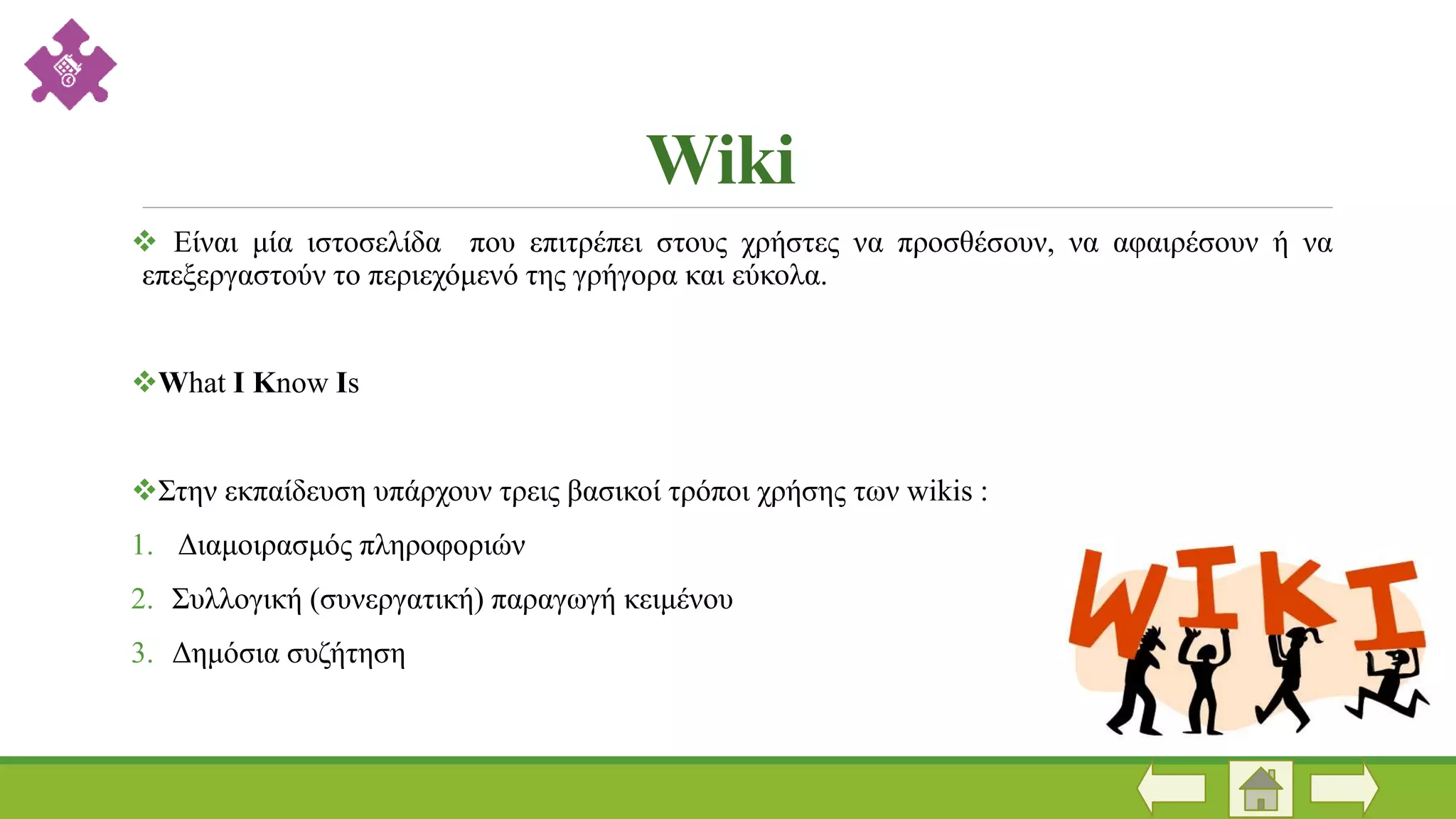 Wiki
 Είναι μία ιστοσελίδα που επιτρέπει στους χρήστες να προσθέσουν, να αφαιρέσουν ή να
επεξεργαστούν το περιεχόμενό της γρήγορα και εύκολα.
What I Know Is
Στην εκπαίδευση υπάρχουν τρεις βασικοί τρόποι χρήσης των wikis :
1. Διαμοιρασμός πληροφοριών
2. Συλλογική (συνεργατική) παραγωγή κειμένου
3. Δημόσια συζήτηση
 