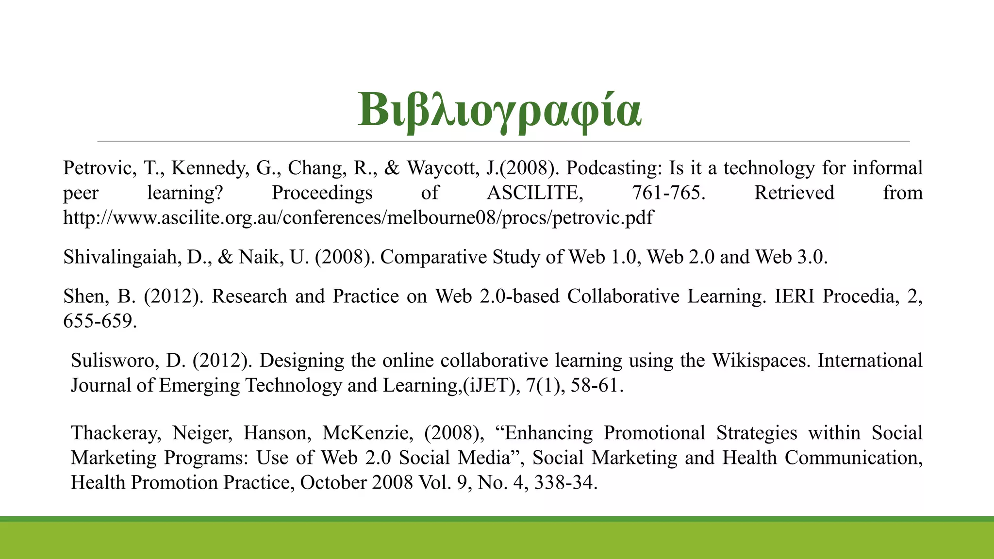 Petrovic, T., Kennedy, G., Chang, R., & Waycott, J.(2008). Podcasting: Is it a technology for informal
peer learning? Proceedings of ASCILITE, 761-765. Retrieved from
http://www.ascilite.org.au/conferences/melbourne08/procs/petrovic.pdf
Shivalingaiah, D., & Naik, U. (2008). Comparative Study of Web 1.0, Web 2.0 and Web 3.0.
Shen, B. (2012). Research and Practice on Web 2.0-based Collaborative Learning. IERI Procedia, 2,
655-659.
Sulisworo, D. (2012). Designing the online collaborative learning using the Wikispaces. International
Journal of Emerging Technology and Learning,(iJET), 7(1), 58-61.
Thackeray, Neiger, Hanson, McKenzie, (2008), “Enhancing Promotional Strategies within Social
Marketing Programs: Use of Web 2.0 Social Media”, Social Marketing and Health Communication,
Health Promotion Practice, October 2008 Vol. 9, No. 4, 338-34.
Βιβλιογραφία
 