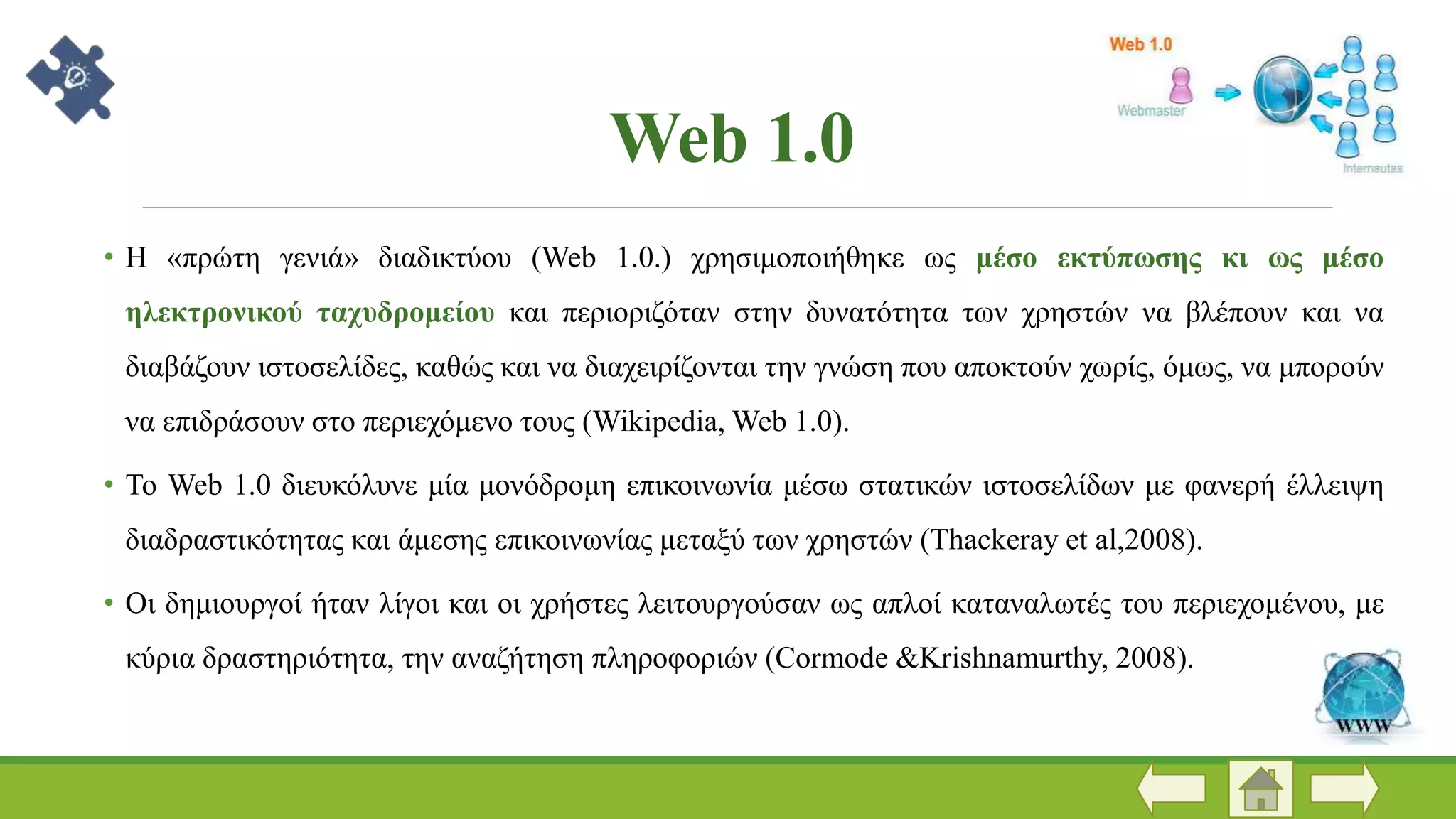 Web 1.0
• Η «πρώτη γενιά» διαδικτύου (Web 1.0.) χρησιμοποιήθηκε ως μέσο εκτύπωσης κι ως μέσο
ηλεκτρονικού ταχυδρομείου και περιοριζόταν στην δυνατότητα των χρηστών να βλέπουν και να
διαβάζουν ιστοσελίδες, καθώς και να διαχειρίζονται την γνώση που αποκτούν χωρίς, όμως, να μπορούν
να επιδράσουν στο περιεχόμενο τους (Wikipedia, Web 1.0).
• Το Web 1.0 διευκόλυνε μία μονόδρομη επικοινωνία μέσω στατικών ιστοσελίδων με φανερή έλλειψη
διαδραστικότητας και άμεσης επικοινωνίας μεταξύ των χρηστών (Thackeray et al,2008).
• Οι δημιουργοί ήταν λίγοι και οι χρήστες λειτουργούσαν ως απλοί καταναλωτές του περιεχομένου, με
κύρια δραστηριότητα, την αναζήτηση πληροφοριών (Cormode &Krishnamurthy, 2008).
 