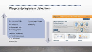 Plagscan(plagiarism detection)
Δεν απαιτείται λήψη
Δεν υπάρχουν
συνδρομές για τους
ιδιωτικούς χρήστες
Ο χρήστης καταβάλλει
κατ 'απαίτηση ανάλογα
με τις αντίστοιχες
ανάγκες τους
Σχετικά περίπλοκη
διεπαφή
Pros
Cons
 