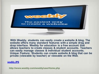With Weebly, students can easily create a website & blog. The
website offers many standard features with a simple drag and
drop interface. Weebly for education is a free account that
allows teachers to create classes & student accounts. Teachers
can easily manage classes & individual student accounts.
Unique Feature: Students can create website & blog that can be
private (viewable by teacher) or viewable on the Web.
weebly.JPG
http://www.weebly.com/weebly/userHome.php
 