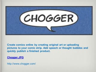 Create comics online by creating original art or uploading
pictures to your comic strip. Add speech or thought bubbles and
quickly publish a finished product.
Chogger.JPG
http://www.chogger.com/
 
