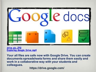 drive pic.JPG
Exploring Google Drive.mp4
Your all files are safe now with Google Drive. You can create
documents spreadsheets forms and share them easily and
work in a collaborative way with your students and
colleagues.
https://drive.google.com/
 